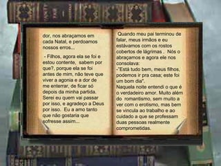 dor, nos abraçamos em cada Natal, e perdoamos nossos erros... - Filhos, agora ela se foi e estou contente,  sabem por que?, porque ela se foi antes de mim, não teve que viver a agonia e a dor de me enterrar, de ficar só depois da minha partida.  Serei eu quem vai passar por isso, e agradeço a Deus por isso.  Eu a amo tanto que não gostaria que sofresse assim... Quando meu pai terminou de falar, meus irmãos e eu estávamos com os rostos cobertos de lágrimas .  Nós o abraçamos e agora ele nos consolava: -”Está tudo bem, meus filhos, podemos ir pra casa; este foi um bom dia". Naquela noite entendi o que é o verdadeiro amor. Muito além do  romantismo, sem muito a ver com o erotismo, mas bem se vincula ao trabalho e ao cuidado a que se professam duas pessoas realmente comprometidas. 