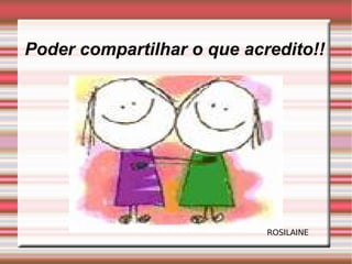 Poder compartilhar o que acredito!! ROSILAINE 