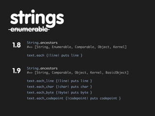 strings
enumerable
      String.ancestors
1.8   #=> [String, Enumerable, Comparable, Object, Kernel]

      text.each {|line| puts line }



      String.ancestors
1.9   #=> [String, Comparable, Object, Kernel, BasicObject]

      text.each_line {|line| puts line }
      text.each_char {|char| puts char }
      text.each_byte {|byte| puts byte }
      text.each_codepoint {|codepoint| puts codepoint }
 