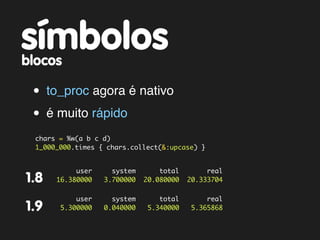 símbolos
blocos

 • to_proc agora é nativo
 • é muito rápido
  chars = %w(a b c d)
  1_000_000.times { chars.collect(&:upcase) }


            user     system       total        real
1.8    16.380000   3.700000   20.080000   20.333704

            user     system       total        real
1.9     5.300000   0.040000    5.340000    5.365868
 