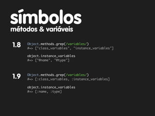 símbolos
métodos & variáveis

1.8   Object.methods.grep(/variables/)
      #=> ["class_variables", "instance_variables"]

      object.instance_variables
      #=> ["@name", "@type"]



      Object.methods.grep(/variables/)
1.9   #=> [:class_variables, :instance_variables]

      object.instance_variables
      #=> [:name, :type]
 