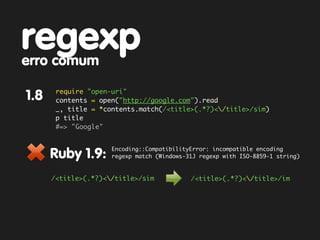 regexp
erro comum
       require "open-uri"
1.8    contents = open("http://google.com").read
       _, title = *contents.match(/<title>(.*?)</title>/sim)
       p title
       #=> "Google"


                     Encoding::CompatibilityError: incompatible encoding
      Ruby 1.9:      regexp match (Windows-31J regexp with ISO-8859-1 string)



      /<title>(.*?)</title>/sim            /<title>(.*?)</title>/im
 