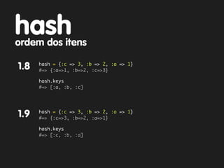 hash
ordem dos itens
      hash = {:c => 3, :b => 2, :a => 1}
1.8   #=> {:a=>1, :b=>2, :c=>3}

      hash.keys
      #=> [:a, :b, :c]




      hash = {:c => 3, :b => 2, :a => 1}
1.9   #=> {:c=>3, :b=>2, :a=>1}

      hash.keys
      #=> [:c, :b, :a]
 