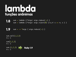 lambda
funções anônimas
       sum = lambda {|*args| args.reduce(:+) }
1.8    sum = lambda {|*args| args.inject(0) {|s,n| s += n; s } }



1.9    sum = -> *args { args.reduce(:+) }



sum.call(1,2,3)
#=> 6

sum[1,2,3]
#=> 6

sum.(1,2,3)       Ruby 1.9
#=> 6
 