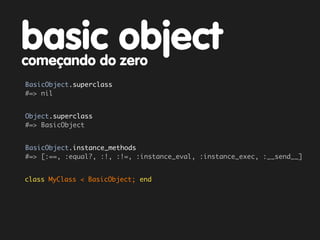 basic object
começando do zero
BasicObject.superclass
#=> nil


Object.superclass
#=> BasicObject


BasicObject.instance_methods
#=> [:==, :equal?, :!, :!=, :instance_eval, :instance_exec, :__send__]


class MyClass < BasicObject; end
 