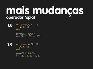 mais mudanças
operador *splat
      def group(a, b, *c)
1.8     [a, b, c]
      end

      group(1,2,3,4,5)
      #=> [1, 2, [3, 4, 5]]



      def group(a, *b, c)
1.9     [a, b, c]
      end

      group(1,2,3,4,5)
      #=> [1, [2, 3, 4], 5]
 
