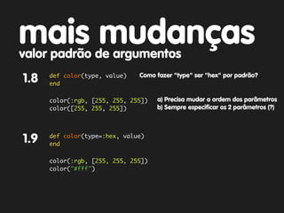 mais mudanças
valor padrão de argumentos
      def color(type, value)
1.8   end
                               Como fazer "type" ser "hex" por padrão?


      color(:rgb, [255, 255, 255])   a) Precisa mudar a ordem dos parâmetros
      color([255, 255, 255])         b) Sempre especificar os 2 parâmetros (?)



      def color(type=:hex, value)
1.9   end

      color(:rgb, [255, 255, 255])
      color("#fff")
 