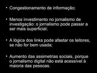 Congestionamento de informação; Menos investimento no jornalismo de investigação: o jornalismo pode passar a ser mais superficial; A lógica dos links pode afastar os leitores, se não for bem usada; Aumento das assimetrias sociais, porque o jornalismo digital não está acessível à maioria das pessoas. 