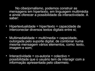 No ciberjornalismo, podemos construir as mensagens em hipertexto, em linguagem multimédia e ainda oferecer a possibilidade da interactividade. A saber: Hipertextualidade = hiper/texto = capacidade de interconectar diversos textos digitais entre si; Multimedialidade = multi/media = capacidade, outorgada pelo suporte digital, de combinar numa mesma mensagem vários elementos, como: texto, imagem e som; Interactividade = co-autoria = colectivo = possibilidade que o usuário tem de interagir com a informação apresentada pelo cibermeio.  