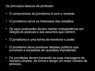 Os princípios básicos da profissão: O compromisso do jornalismo é com a verdade.  O jornalismo serve os interesses dos cidadãos.  Os seus praticantes devem manter independência em relação às pessoas e aos assuntos que cobrem.  O jornalismo é uma forma de monitorar o poder.  O jornalismo deve promover debates públicos que envolvam a sociedade em questões importantes. Os jornalistas devem transmitir as suas mensagens de maneira simples, de forma a atingir um maior número de pessoas.  