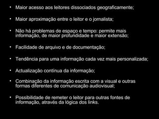 Maior acesso aos leitores dissociados geograficamente; Maior aproximação entre o leitor e o jornalista; Não há problemas de espaço e tempo: permite mais informação, de maior profundidade e maior extensão; Facilidade de arquivo e de documentação; Tendência para uma informação cada vez mais personalizada; Actualização contínua da informação; Combinação da informação escrita com a visual e outras formas diferentes de comunicação audiovisual; Possibilidade de remeter o leitor para outras fontes de informação, através da lógica dos links. 