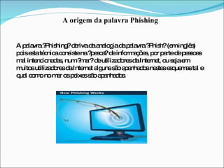 A origem da palavra Phishing A palavra ?Phishing? deriva da analogia da palavra ?Phish? (em inglês) pois esta técnica consiste na ?pesca? de informações, por parte de pessoas mal intencionadas, num ?mar? de utilizadores da Internet, ou seja em muitos utilizadores da Internet alguns são apanhados nestes esquemas tal e qual como no mar os peixes são apanhados. 