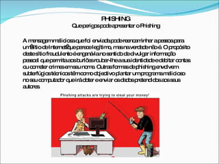 PHISHING Que perigos pode apresentar o Phishing A mensagem maliciosa que foi enviada pode reencaminhar a pessoa para um sítio de Internet que parece legítimo, mas na verdade não é. O propósito deste sítio fraudulento é enganá-la no sentido de divulgar informação pessoal que permita aos burlões roubar-lhe a sua identidade e debitar contas ou cometer crimes em seu nome. Outras formas de phishing envolvem subterfúgios técnicos têm como objectivo plantar um programa malicioso no seu computador que irá obter e enviar os dados pretendidos aos seus autores. 