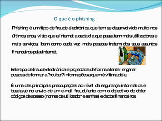   O que é o phishing Phishing é um tipo de fraude electrónica que tem se desenvolvido muito nos últimos anos, visto que a Internet a cada dia que passa tem mais utilizadores e mais serviços, bem como cada vez mais pessoas tratam dos seus assuntos financeiros pela Internet. Este tipo de fraude electrónica é projectada de forma a tentar enganar pessoas de formar a ?roubar? informações a quem é vítima dele. É uma das principais preocupações ao nível da segurança informática e baseia-se no envio de um e-mail fraudulento com o objectivo de obter códigos de acesso (nomes de utilizador e senhas) e dados financeiros. 