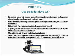 PHISHING   Que cuidados devo ter?   Se receber um e-mail ou pop-up que lhe peça informação pessoal ou financeira, não responda nem clique no link da mensagem. Lembre-se: empresas legítimas não pedem este tipo de informação por correio electrónico Não envie informações pessoais ou financeiras por e-mail Veja regularmente os extractos do seu cartão de crédito e contas bancárias para determinar se há débitos indevidos Use software antivírus e mantenha-o actualizado Seja cuidadoso no que respeita a abrir qualquer anexo ou descarregar quaisquer ficheiros a partir de e-mails que receba, independentemente do remetente 
