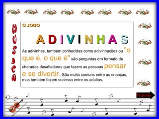 O JOGO A   D   I  V  I  N  H   A   S As adivinhas, também conhecidas como adivinhações ou  "o que é, o que é"  são perguntas em formato de charadas desafiadoras que fazem as pessoas  pensar e se divertir.  São muito comuns entre as crianças, mas também fazem sucesso entre os adultos.  Próximo 