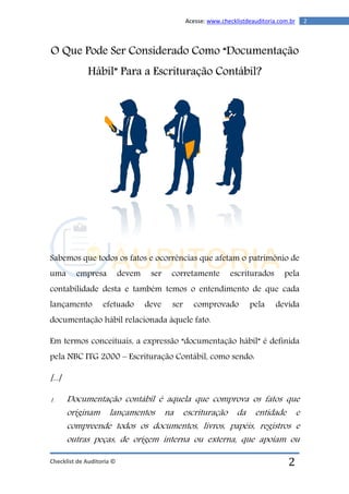 Checklist de Auditoria ©
2Acesse: www.checklistdeauditoria.com.br
2
O Que Pode Ser Considerado Como “Documentação
Hábil” Para a Escrituração Contábil?
Sabemos que todos os fatos e ocorrências que afetam o patrimônio de
uma empresa devem ser corretamente escriturados pela
contabilidade desta e também temos o entendimento de que cada
lançamento efetuado deve ser comprovado pela devida
documentação hábil relacionada àquele fato.
Em termos conceituais, a expressão “documentação hábil” é definida
pela NBC ITG 2000 – Escrituração Contábil, como sendo:
[...]
1. Documentação contábil é aquela que comprova os fatos que
originam lançamentos na escrituração da entidade e
compreende todos os documentos, livros, papéis, registros e
outras peças, de origem interna ou externa, que apoiam ou
 