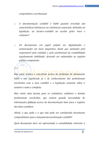 Checklist de Auditoria ©
3Acesse: www.checklistdeauditoria.com.br
3
componham a escrituração.
2. A documentação contábil é hábil quando revestida das
características intrínsecas ou extrínsecas essenciais, definidas na
legislação, na técnica-contábil ou aceitas pelos “usos e
costumes”.
3. Os documentos em papel podem ser digitalizados e
armazenados em meio magnético, desde que assinados pelo
responsável pela entidade e pelo profissional da contabilidade
regularmente habilitado, devendo ser submetidos ao registro
público competente.
[...]
Esta parte teórica e conceitual acerca da definição de documento
hábil e seu significado já é de conhecimento dos profissionais
envolvidos com a área contábil e a legislação existente sobre o
assunto é vasta e completa.
Mas existe uma lacuna para os contadores, auditores e demais
profissionais envolvidos, que sentem grande necessidade de
informações práticas acerca da documentação base para o registro
dos fatos contábeis.
Afinal, o que pode e o que não pode ser considerado documento
comprobatório para o lançamento/escrituração contábil?
Qual documento deve ser apresentado à contabilidade referente à
 