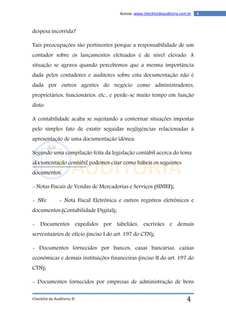 Checklist de Auditoria ©
4Acesse: www.checklistdeauditoria.com.br
4
despesa incorrida?
Tais preocupações são pertinentes porque a responsabilidade de um
contador sobre os lançamentos efetuados é de nível elevado. A
situação se agrava quando percebemos que a mesma importância
dada pelos contadores e auditores sobre esta documentação não é
dada por outros agentes do negócio como administradores,
proprietários, funcionários, etc., e perde-se muito tempo em função
disto.
A contabilidade acaba se sujeitando a contornar situações impostas
pelo simples fato de existir seguidas negligências relacionadas à
apresentação de uma documentação idônea.
Segundo uma compilação feita da legislação contábil acerca do tema
documentação contábil, podemos citar como hábeis os seguintes
documentos:
- Notas Fiscais de Vendas de Mercadorias e Serviços (SINIEF);
- NFe - Nota Fiscal Eletrônica e outros registros eletrônicos e
documentos.(Contabilidade Digital);
- Documentos expedidos por tabeliães, escrivães e demais
serventuários de ofício (inciso I do art. 197 do CTN);
- Documentos fornecidos por bancos, casas bancárias, caixas
econômicas e demais instituições financeiras (inciso II do art. 197 do
CTN);
- Documentos fornecidos por empresas de administração de bens
 