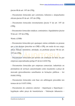 Checklist de Auditoria ©
5Acesse: www.checklistdeauditoria.com.br
5
(inciso III do art. 197 do CTN);
- Documentos fornecidos por corretores, leiloeiros e despachantes
oficiais (inciso IV do art. 197 do CTN);
- Documentos fornecidos inventariantes (inciso V do art. 197 do
CTN);
- Documentos fornecidos síndicos, comissários e liquidatários (inciso
VI do art. 197 do CTN);
*Fonte: COSIFe
- Documentos fornecidos por quaisquer outras entidades ou pessoas
que a Lei designe (inscritas no CNPJ e CPF), em razão de seu cargo,
ofício, função, ministério, atividade, ou profissão (inciso VII do art.
197 do CTN);
- Documentos fornecidos por peritos em avaliação de bens ou por
empresas especializadas (artigo 8º da Lei 6.404/76);
- Documentos fornecidos por empresas comerciais, industriais ou
prestadoras de serviços caracterizados como orçamento a preço de
mercado (procedimentos semelhantes às licitações públicas – Lei
8.666/1993);
- Documentos fornecidos com base em arbitragem procedida nos
termos da Lei 9.307/1996;
- Documentos de comércio exterior – Importação e Exportação –
Legislação sobre preço de transferência – Valoração Aduaneira –
 