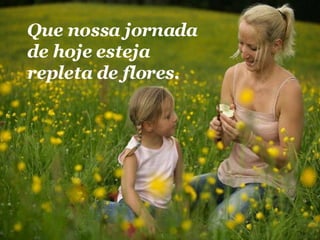 Que nossa jornada de hoje esteja repleta de flores.  