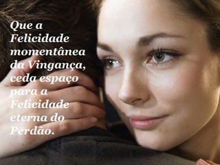 Que a Felicidade momentânea da Vingança, ceda espaço para a Felicidade eterna do Perdão.   