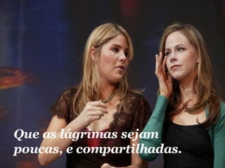 Que as lágrimas sejam poucas, e compartilhadas.  