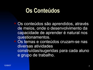 Os Conteúdos Os conteúdos são aprendidos, através de meios, onde o desenvolvimento da capacidade de aprender é natural nos questionamentos.  Os temas e conteúdos cruzam-se nas diversas atividades construídas/sugeridas para cada aluno e grupo de trabalho. 