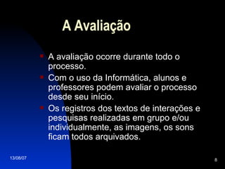 A Avaliação A avaliação ocorre durante todo o processo . Com o uso da Informática, alunos e professores podem avaliar o processo desde seu início. Os registros dos textos de interações e pesquisas realizadas em grupo e/ou individualmente, as imagens, os sons ficam todos arquivados. 