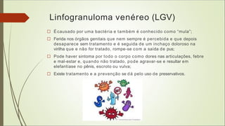 Linfogranuloma venéreo (LGV)
□ Écausado por uma bactéria e também é conhecido como “mula”;
□ Ferida nos órgãos genitais que nem sempre é percebida e que depois
desaparece sem tratamento e é seguida de um inchaço doloroso na
virilha que e não for tratado, rompe-se com a saída de pus;
□ Pode haver sintoma por todo o corpo como dores nas articulações, febre
e mal-estar e, quando não tratado, pode agravar-se e resultar em
elefantíase no pênis, escroto ou vulva;
□ Existe tratamento e a prevenção se dá pelo uso de preservativos.
 