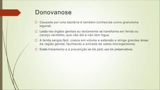 Donovanose
□ Causada por uma bactéria é também conhecida como granuloma
inguinal;
□ Lesão nos órgãos genitais eu lentamente se transforma em ferida ou
caroço vermelho, que não dói e não tem íngua.
□ A ferida sangra fácil, cresce em volume e extensão e atinge grandes áreas
da região genital, facilitando a entrada de outros microrganismos;
□ Existe tratamento e a prevenção se dá pelo uso de preservativos.
 