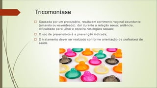Tricomoníase
□ Causada por um protozoário, resulta em corrimento vaginal abundante
(amarelo ou esverdeado), dor durante a relação sexual, ardência,
dificuldade para urinar e coceira nos órgãos sexuais;
□ O uso de preservativos é a prevenção indicada;
□ O tratamento dever ser realizado conforme orientação de profissional de
saúde.
 