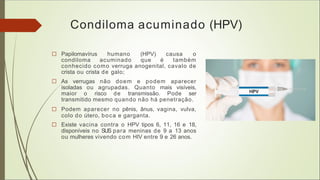 Condiloma acuminado (HPV)
□ Papilomavírus humano (HPV) causa o
condiloma acuminado que é também
conhecido como verruga anogenital, cavalo de
crista ou crista de galo;
□ As verrugas não doem e podem aparecer
isoladas ou agrupadas. Quanto mais visíveis,
maior o risco de transmissão. Pode ser
transmitido mesmo quando não há penetração.
□ Podem aparecer no pênis, ânus, vagina, vulva,
colo do útero, boca e garganta.
□ Existe vacina contra o HPV tipos 6, 11, 16 e 18,
disponíveis no SUS para meninas de 9 a 13 anos
ou mulheres vivendo com HIV entre 9 e 26 anos.
 