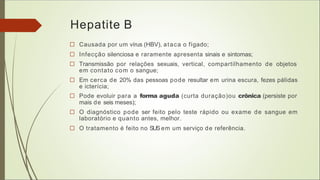 Hepatite B
□ Causada por um vírus (HBV), ataca o fígado;
□ Infecção silenciosa e raramente apresenta sinais e sintomas;
□ Transmissão por relações sexuais, vertical, compartilhamento de objetos
em contato com o sangue;
□ Em cerca de 20% das pessoas pode resultar em urina escura, fezes pálidas
e icterícia;
□ Pode evoluir para a forma aguda (curta duração)ou crônica (persiste por
mais de seis meses);
□ O diagnóstico pode ser feito pelo teste rápido ou exame de sangue em
laboratório e quanto antes, melhor.
□ O tratamento é feito no SUSem um serviço de referência.
 