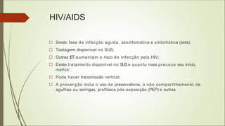 HIV/AIDS
□ Sinais: fase de infecção aguda, assintomática e sintomática (aids);
□ Testagem disponível no SUS;
□ Outras IST aumentam o risco de infecção pelo HIV;
□ Existe tratamento disponível no SUSe quanto mais precoce seu início,
melhor;
□ Pode haver transmissão vertical;
□ A prevenção inclui o uso de preservativos, o não compartilhamento de
agulhas ou seringas, profilaxia pós-exposição (PEP) e outras
 
