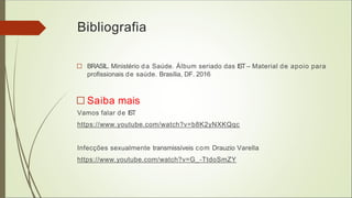 Bibliografia
□ BRASIL. Ministério da Saúde. Álbum seriado das IST– Material de apoio para
profissionais de saúde. Brasília, DF. 2016
□ Saiba mais
Vamos falar de IST
https://www.youtube.com/watch?v=b8K2yNXKQqc
Infecções sexualmente transmissíveis com Drauzio Varella
https://www.youtube.com/watch?v=G_-TtdoSmZY
 