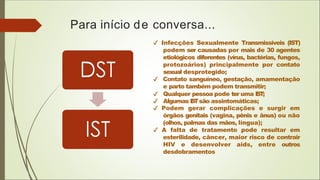 Para início de conversa...
Infecções Sexualmente Transmissíveis (IST)
podem ser causadas por mais de 30 agentes
etiológicos diferentes (vírus, bactérias, fungos,
protozoários) principalmente por contato
sexual desprotegido;
Contato sanguíneo, gestação, amamentação
e parto também podem transmitir;
Qualquer pessoa pode ter uma IST;
Algumas I
S
Tsão assintomáticas;
Podem gerar complicações e surgir em
órgãos genitais (vagina, pênis e ânus) ou não
(olhos, palmas das mãos, língua);
A falta de tratamento pode resultar em
esterilidade, câncer, maior risco de contrair
HIV e desenvolver aids, entre outros
desdobramentos
 
