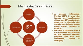 Manifestações clínicas
A doença inflamatória
Pélvica (DIP) é uma das
formas de manifestação
clínica das I
S
T resultante de
gonorreia e clamídia não
tratada, que inflama órgãos
como útero, trompas e
ovários;
HIV, H
T
L
V e hepatites virais B
e C causadas por vírus são
I
S
T que possuem sintomas
próprios (que não são
feridas e
corrimentos,
verrugas).
 