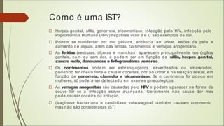 Como é uma IST?
□ Herpes genital, sífilis, gonorreia, tricomoníase, infecção pelo HIV, infecção pelo
Papilomavírus Humano (HPV) hepatites virais B e C são exemplos de IST.
□ Podem se manifestar por dor pélvica, ardência ao urinar, lesões de pele e
aumento de ínguas, além das feridas, corrimentos e verrugas anogentiaris.
□ As feridas (vesículas, úlceras e manchas) aparecem principalmente nos órgãos
genitais, com ou sem dor, e podem ser em função de sífilis, herpes genital,
cancro mole, donovanose e linfogranuloma venéreo.
□ Os corrimentos podem ser esbranquiçados, esverdeados ou amarelados,
podendo ter cheiro forte e causar coceiras, dor ao urinar e na relação sexual, em
função de gonorreia, clamídia e tricomoníase. Se o corrimento for pouco em
mulheres, só poderá ser detectado em exames ginecológicos.
□ As verrugas anogenitais são causadas pelo HPV e podem aparecer na forma de
couve-flor se a infecção estiver avançada. Geralmente não causa dor mas
pode causar coceira ou irritação.
□ (Vaginose bacteriana e candidíase vulvovaginal também causam corrimento
mas não são consideradas IST)
 