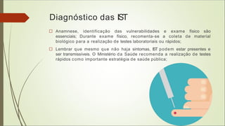 Diagnóstico das IST
□ Anamnese, identificação das vulnerabilidades e exame físico são
essenciais; Durante exame físico, recomenta-se a coleta de material
biológico para a realização de testes laboratoriais ou rápidos;
□ Lembrar que mesmo que não haja sintomas, IST podem estar presentes e
ser transmissíveis. O Ministério da Saúde recomenda a realização de testes
rápidos como importante estratégia de saúde pública;
 