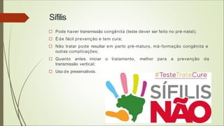 Sífilis
□ Pode haver transmissão congênita (teste dever ser feito no pré-natal);
□ Éde fácil prevenção e tem cura;
□ Não tratar pode resultar em parto pré-maturo, má-formação congênita e
outras complicações;
□ Quanto antes iniciar o tratamento, melhor para a prevenção da
transmissão vertical;
□ Uso de preservativos.
 