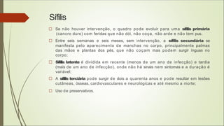 Sífilis
□ Se não houver intervenção, o quadro pode evoluir para uma sífilis primária
(cancro duro) com feridas que não dói, não coça, não arde e não tem pus.
□ Entre seis semanas e seis meses, sem intervenção, a sífilis secundária se
manifesta pelo aparecimento de manchas no corpo, principalmente palmas
das mãos e plantas dos pés, que não coçam mas podem surgir ínguas no
corpo;
□ Sífilis latente é dividida em recente (menos de um ano de infecção) e tardia
(mais de um ano de infecção), onde não há sinais nem sintomas e a duração é
variável;
□ A sífilis terciária pode surgir de dois a quarenta anos e pode resultar em lesões
cutâneas, ósseas, cardiovasculares e neurológicas e até mesmo a morte;
□ Uso de preservativos.
 