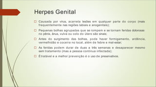 Herpes Genital
□ Causada por vírus, acarreta lesões em qualquer parte do corpo (mais
frequentemente nas regiões labiais e anogenitais);
□ Pequenas bolhas agrupadas que se rompem e se tornam feridas dolorosas
no pênis, ânus, vulva ou colo do útero são sinais;
□ Antes do surgimento das bolhas, pode haver formigamento, ardência,
vermelhidão e coceira no local, além de febre e mal-estar;
□ As feridas podem durar de duas a três semanas e desaparecer mesmo
sem tratamento (mas a pessoa continua infectada);
□ Étratável e a melhor prevenção é o uso de preservativos.
 