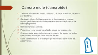 Cancro mole (cancroide)
□ Também conhecido como “cavalo”, é uma infecção causada
por bactéria;
□ Os sinais incluem feridas pequenas e dolorosas com pus nos
órgãos genitais que não desaparecem e que vão piorando de
forma progressiva;
□ Nem sempre são visíveis;
□ Podem provocar dores na relação sexual ou evacuação;
□ Costuma estar associado ao aparecimento de ínguas na virilha,
que podem se romper com a saída de pus.
□ Existe tratamento e a prevenção pode ser feita com o uso de
preservativos.
 