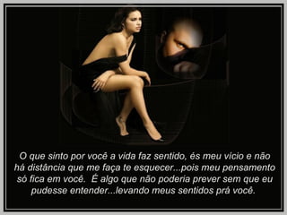 O que sinto por você a vida faz sentido, és meu vício e não há distância que me faça te esquecer...pois meu pensamento só fica em você.  É algo que não poderia prever sem que eu pudesse entender...levando meus sentidos prá você.   