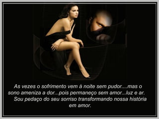 As vezes o sofrimento vem á noite sem pudor....mas o  sono ameniza a dor...pois permaneço sem amor...luz e ar.  Sou pedaço do seu sorriso transformando nossa história  em amor. 