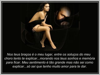 Nos teus braços é o meu lugar, entre os soluços do meu  choro tento te explicar...morando nos teus sonhos e memória para ficar. Meu sentimento é tão grande mas não sei como explicar...só sei que tenho muito amor para te dar. 
