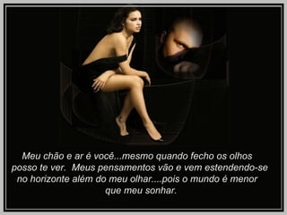 Meu chão e ar é você...mesmo quando fecho os olhos  posso te ver.  Meus pensamentos vão e vem estendendo-se  no horizonte além do meu olhar....pois o mundo é menor  que meu sonhar.  