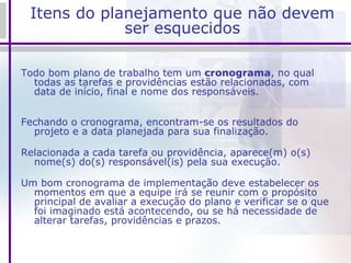 Itens do planejamento que não devem ser esquecidos Todo bom plano de trabalho tem um  cronograma , no qual todas as tarefas e providências estão relacionadas, com data de início, final e nome dos responsáveis. Fechando o cronograma, encontram-se os resultados do projeto e a data planejada para sua finalização. Relacionada a cada tarefa ou providência, aparece(m) o(s) nome(s) do(s) responsável(is) pela sua execução. Um bom cronograma de implementação deve estabelecer os momentos em que a equipe irá se reunir com o propósito principal de avaliar a execução do plano e verificar se o que foi imaginado está acontecendo, ou se há necessidade de alterar tarefas, providências e prazos. 
