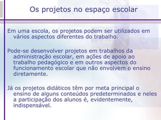 Os projetos no espaço escolar Em uma escola, os projetos podem ser utilizados em vários aspectos diferentes do trabalho. Pode-se desenvolver projetos em trabalhos da administração escolar, em ações de apoio ao trabalho pedagógico e em outros aspectos do funcionamento escolar que não envolvem o ensino diretamente.  Já os projetos didáticos têm por meta principal o ensino de alguns conteúdos predeterminados e neles a participação dos alunos é, evidentemente, indispensável. 